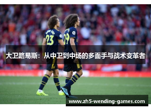 大卫路易斯：从中卫到中场的多面手与战术变革者