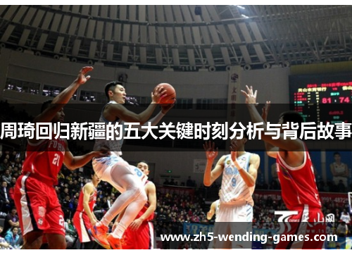 周琦回归新疆的五大关键时刻分析与背后故事