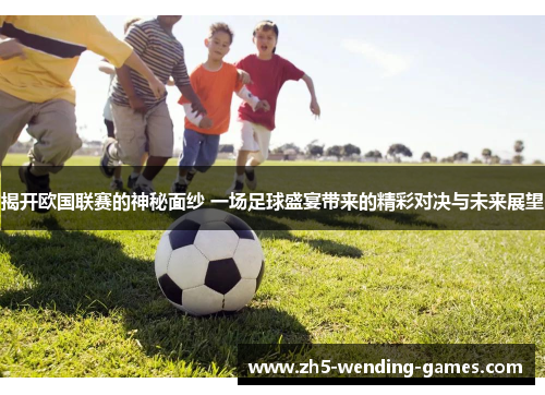 揭开欧国联赛的神秘面纱 一场足球盛宴带来的精彩对决与未来展望