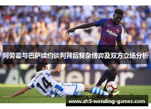 阿劳霍与巴萨续约谈判背后复杂博弈及双方立场分析 阿劳霍与巴萨续约谈判背后复杂博弈及双方立场分析