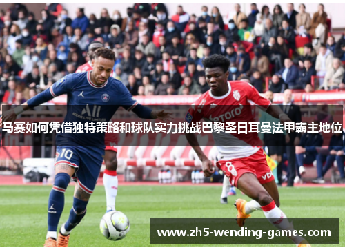 马赛如何凭借独特策略和球队实力挑战巴黎圣日耳曼法甲霸主地位