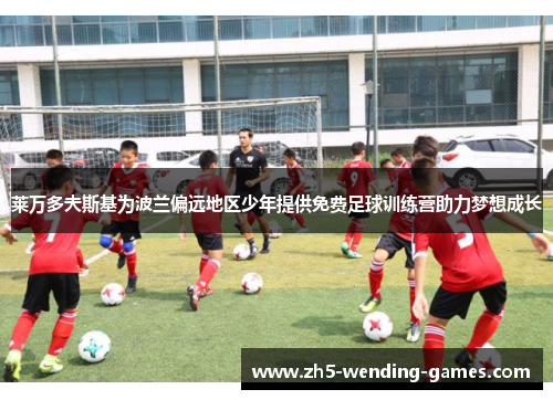 莱万多夫斯基为波兰偏远地区少年提供免费足球训练营助力梦想成长