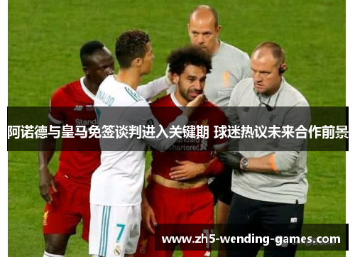 阿诺德与皇马免签谈判进入关键期 球迷热议未来合作前景