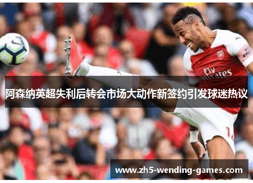 阿森纳英超失利后转会市场大动作新签约引发球迷热议