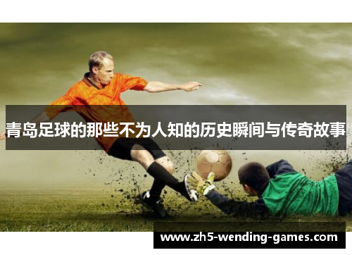 青岛足球的那些不为人知的历史瞬间与传奇故事