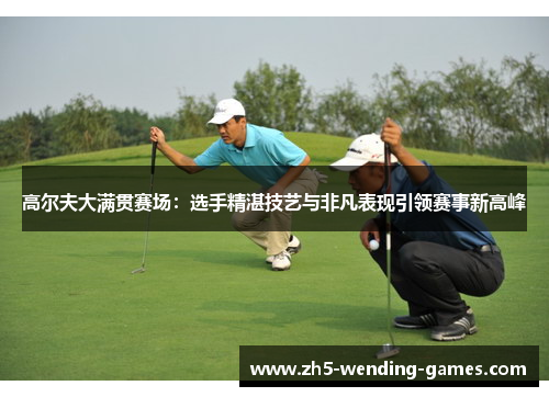 高尔夫大满贯赛场：选手精湛技艺与非凡表现引领赛事新高峰
