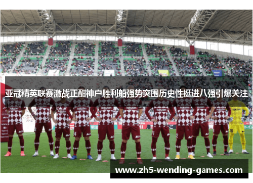 亚冠精英联赛激战正酣神户胜利船强势突围历史性挺进八强引爆关注